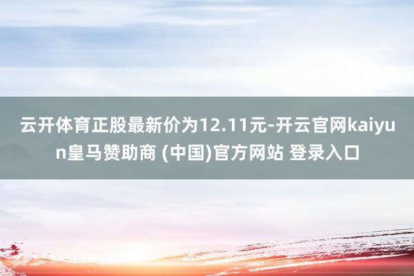 云开体育正股最新价为12.11元-开云官网kaiyun皇马赞助商 (中国)官方网站 登录入口
