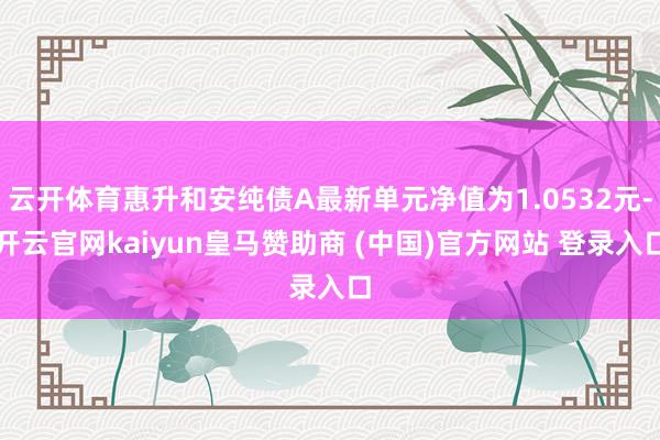 云开体育惠升和安纯债A最新单元净值为1.0532元-开云官网kaiyun皇马赞助商 (中国)官方网站 登录入口