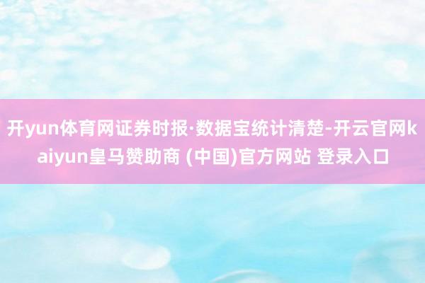 开yun体育网　　证券时报·数据宝统计清楚-开云官网kaiyun皇马赞助商 (中国)官方网站 登录入口