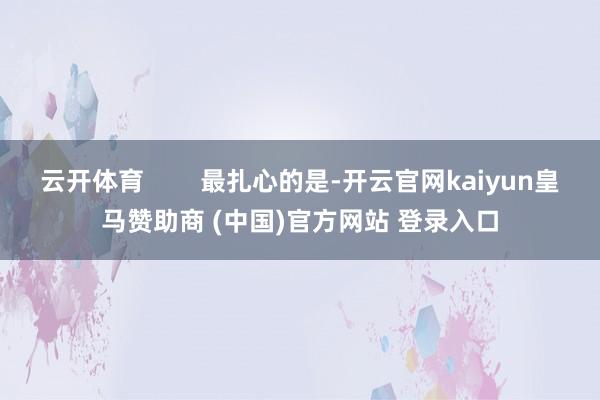 云开体育        最扎心的是-开云官网kaiyun皇马赞助商 (中国)官方网站 登录入口