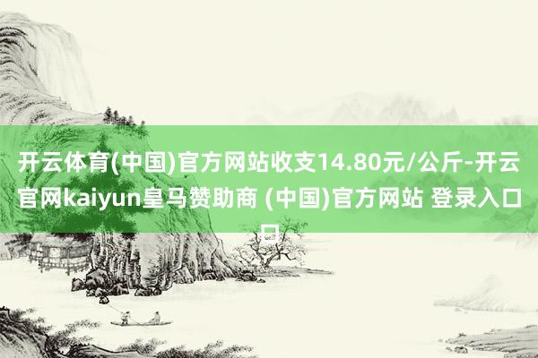 开云体育(中国)官方网站收支14.80元/公斤-开云官网kaiyun皇马赞助商 (中国)官方网站 登录入口