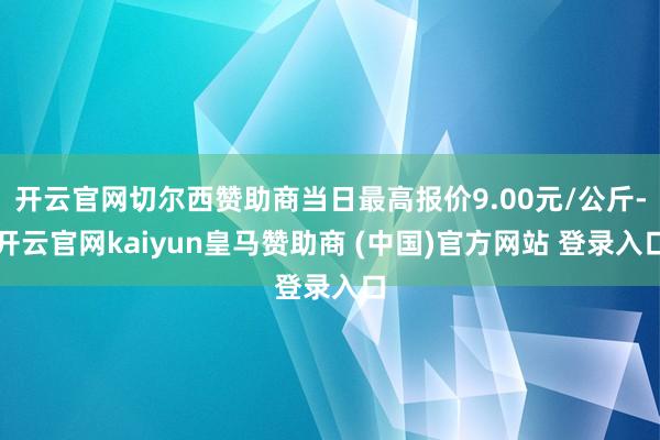 开云官网切尔西赞助商当日最高报价9.00元/公斤-开云官网kaiyun皇马赞助商 (中国)官方网站 登录入口