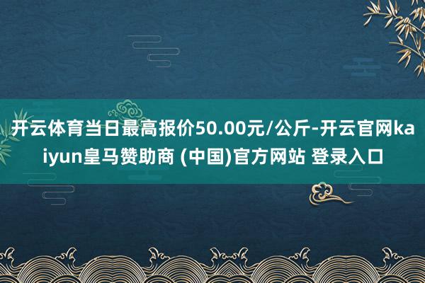 开云体育当日最高报价50.00元/公斤-开云官网kaiyun皇马赞助商 (中国)官方网站 登录入口