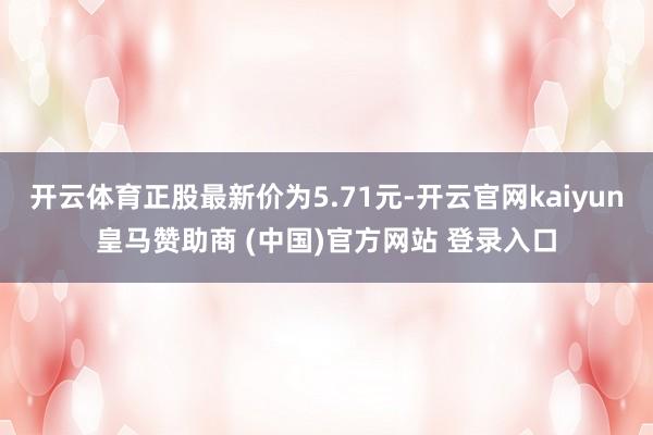 开云体育正股最新价为5.71元-开云官网kaiyun皇马赞助商 (中国)官方网站 登录入口