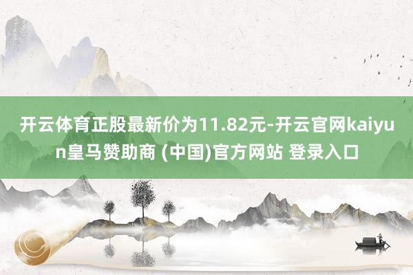 开云体育正股最新价为11.82元-开云官网kaiyun皇马赞助商 (中国)官方网站 登录入口