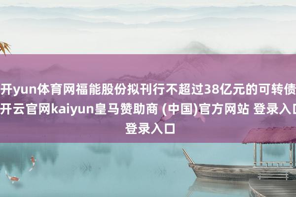开yun体育网福能股份拟刊行不超过38亿元的可转债-开云官网kaiyun皇马赞助商 (中国)官方网站 登录入口