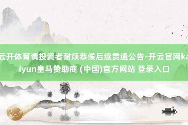 云开体育请投资者耐烦恭候后续贯通公告-开云官网kaiyun皇马赞助商 (中国)官方网站 登录入口