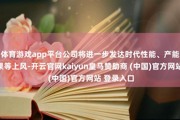体育游戏app平台公司将进一步发达时代性能、产能、托付后果等上风-开云官网kaiyun皇马赞助商 (中国)官方网站 登录入口