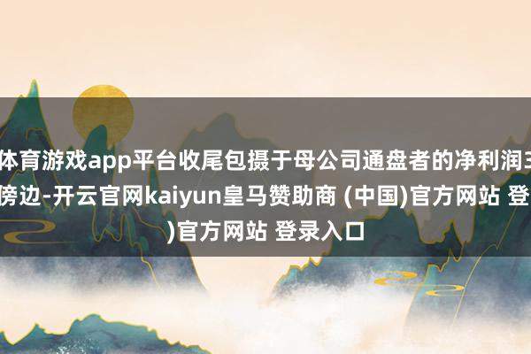 体育游戏app平台收尾包摄于母公司通盘者的净利润36亿元傍边-开云官网kaiyun皇马赞助商 (中国)官方网站 登录入口