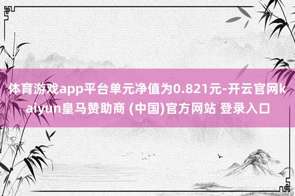 体育游戏app平台单元净值为0.821元-开云官网kaiyun皇马赞助商 (中国)官方网站 登录入口
