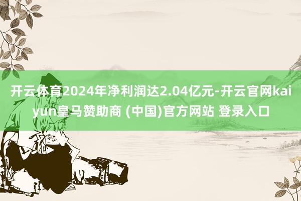 开云体育2024年净利润达2.04亿元-开云官网kaiyun皇马赞助商 (中国)官方网站 登录入口