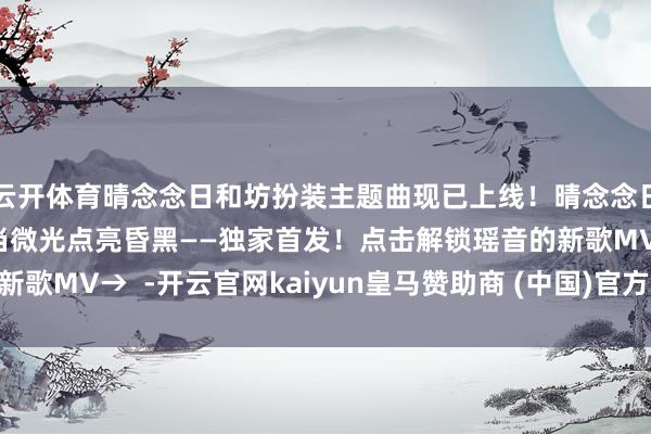 云开体育晴念念日和坊扮装主题曲现已上线！晴念念日和坊公益手简公开！当微光点亮昏黑——独家首发！点击解锁瑶音的新歌MV→  -开云官网kaiyun皇马赞助商 (中国)官方网站 登录入口