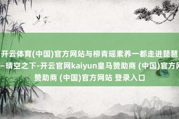 开云体育(中国)官方网站与柳青瑶素养一都走进琵琶艺术的寰球——晴空之下-开云官网kaiyun皇马赞助商 (中国)官方网站 登录入口