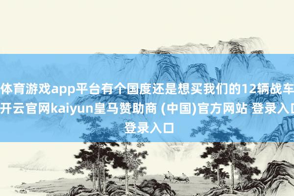 体育游戏app平台有个国度还是想买我们的12辆战车-开云官网kaiyun皇马赞助商 (中国)官方网站 登录入口