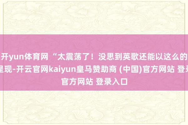 开yun体育网 “太震荡了！没思到英歌还能以这么的花式呈现-开云官网kaiyun皇马赞助商 (中国)官方网站 登录入口