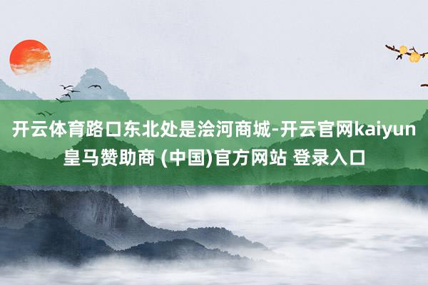 开云体育路口东北处是浍河商城-开云官网kaiyun皇马赞助商 (中国)官方网站 登录入口
