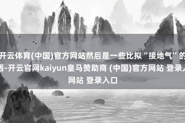 开云体育(中国)官方网站然后是一些比拟“接地气”的东西-开云官网kaiyun皇马赞助商 (中国)官方网站 登录入口