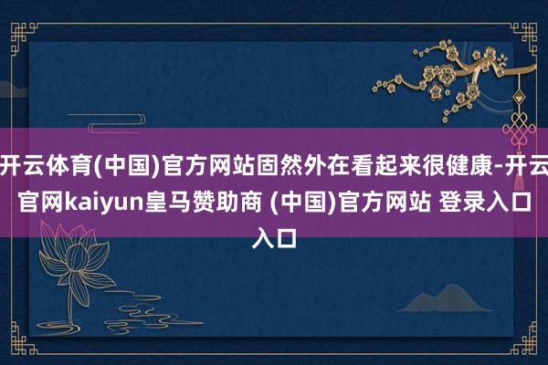 开云体育(中国)官方网站固然外在看起来很健康-开云官网kaiyun皇马赞助商 (中国)官方网站 登录入口