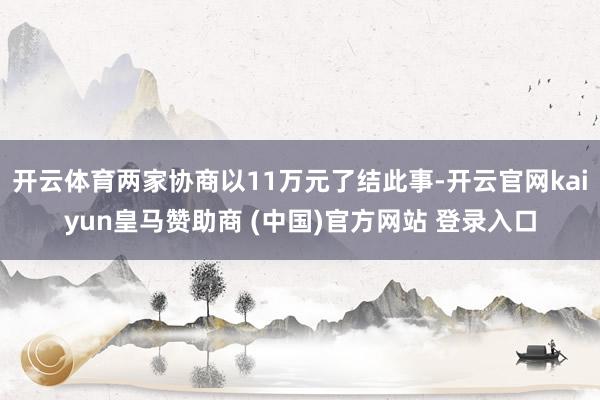 开云体育两家协商以11万元了结此事-开云官网kaiyun皇马赞助商 (中国)官方网站 登录入口