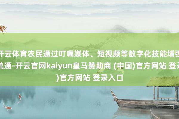 开云体育农民通过叮嘱媒体、短视频等数字化技能增强文化疏通-开云官网kaiyun皇马赞助商 (中国)官方网站 登录入口