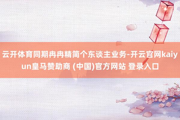 云开体育同期冉冉精简个东谈主业务-开云官网kaiyun皇马赞助商 (中国)官方网站 登录入口