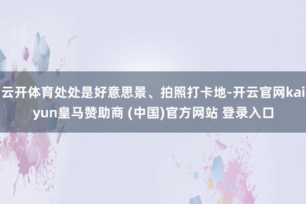 云开体育处处是好意思景、拍照打卡地-开云官网kaiyun皇马赞助商 (中国)官方网站 登录入口