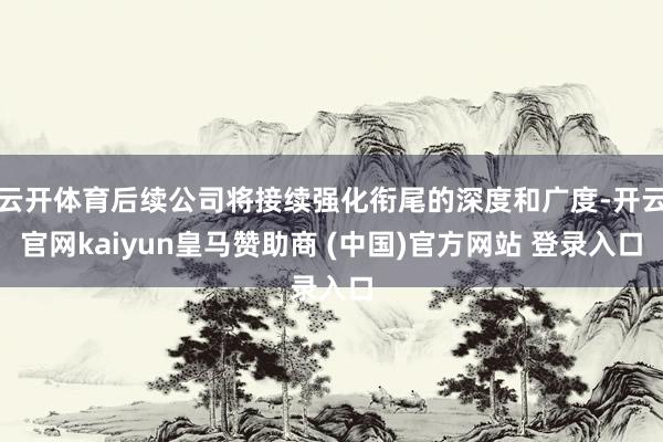 云开体育后续公司将接续强化衔尾的深度和广度-开云官网kaiyun皇马赞助商 (中国)官方网站 登录入口