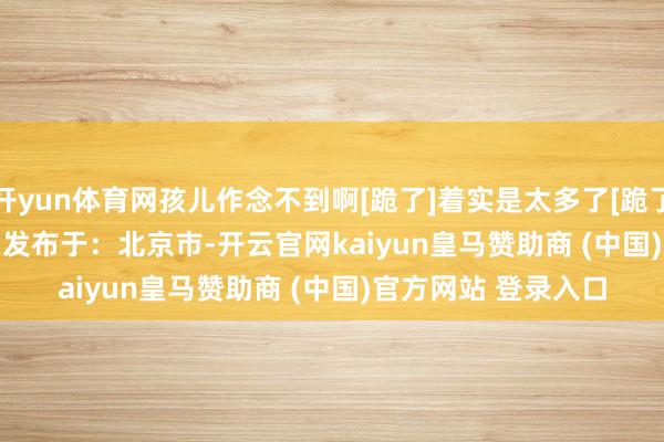 开yun体育网孩儿作念不到啊[跪了]着实是太多了[跪了] #锤妈小饭桌#     发布于：北京市-开云官网kaiyun皇马赞助商 (中国)官方网站 登录入口