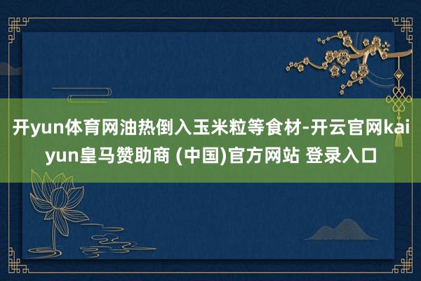 开yun体育网油热倒入玉米粒等食材-开云官网kaiyun皇马赞助商 (中国)官方网站 登录入口