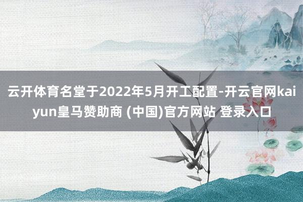 云开体育名堂于2022年5月开工配置-开云官网kaiyun皇马赞助商 (中国)官方网站 登录入口