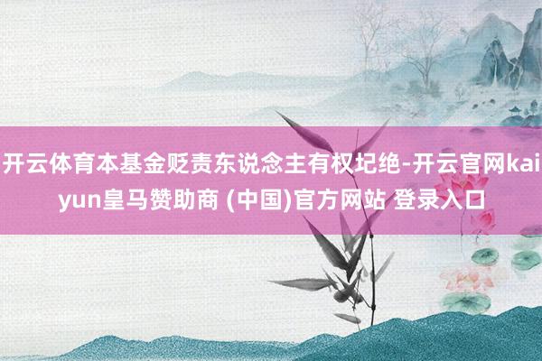 开云体育本基金贬责东说念主有权圮绝-开云官网kaiyun皇马赞助商 (中国)官方网站 登录入口