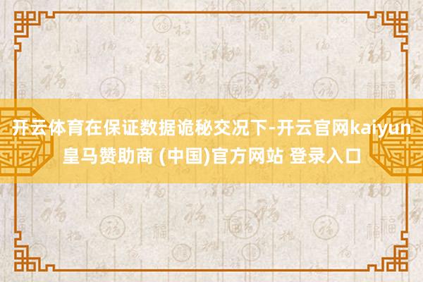 开云体育在保证数据诡秘交况下-开云官网kaiyun皇马赞助商 (中国)官方网站 登录入口