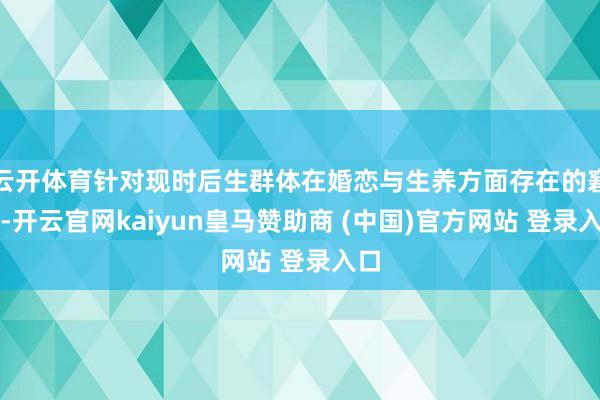 云开体育针对现时后生群体在婚恋与生养方面存在的窘境-开云官网kaiyun皇马赞助商 (中国)官方网站 登录入口