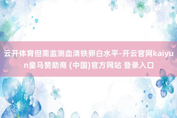 云开体育但需监测血清铁卵白水平-开云官网kaiyun皇马赞助商 (中国)官方网站 登录入口