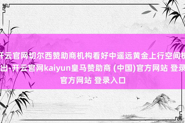 开云官网切尔西赞助商机构看好中遥远黄金上行空间机构指出-开云官网kaiyun皇马赞助商 (中国)官方网站 登录入口