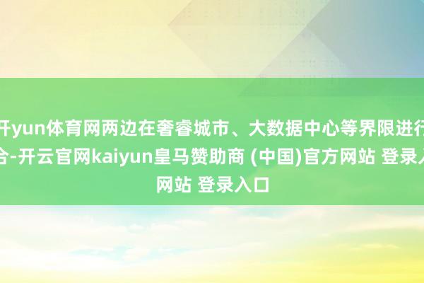 开yun体育网两边在奢睿城市、大数据中心等界限进行配合-开云官网kaiyun皇马赞助商 (中国)官方网站 登录入口