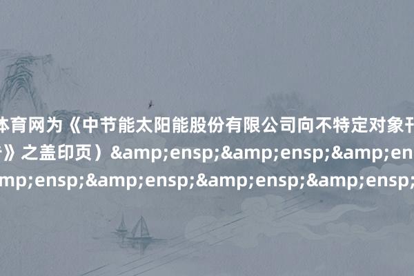 开yun体育网为《中节能太阳能股份有限公司向不特定对象刊行可调度公司债券网开拔演公告》之盖印页）&ensp;&ensp;&ensp;&ensp;&ensp;&ensp;&ensp;&ensp;&ensp;&ensp;&ensp;&ensp;&ensp;&ensp;&ensp;&ensp;&ensp;&ensp;&ensp;&ensp;&ensp;&ensp;&ensp;华泰贯串证券有限背负公司&e