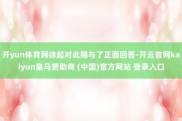 开yun体育网徐起对此赐与了正面回答-开云官网kaiyun皇马赞助商 (中国)官方网站 登录入口