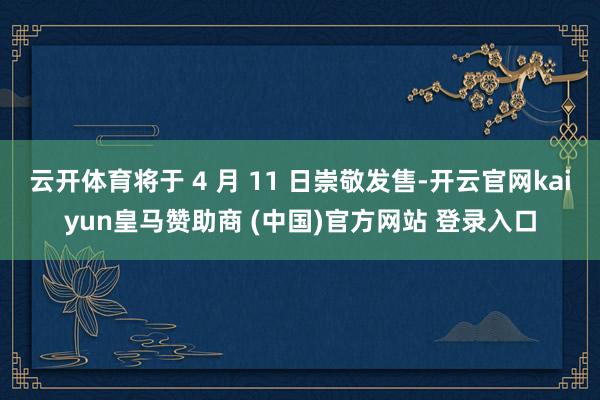 云开体育将于 4 月 11 日崇敬发售-开云官网kaiyun皇马赞助商 (中国)官方网站 登录入口