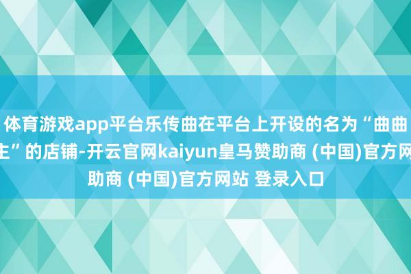 体育游戏app平台乐传曲在平台上开设的名为“曲曲大女东说念主”的店铺-开云官网kaiyun皇马赞助商 (中国)官方网站 登录入口