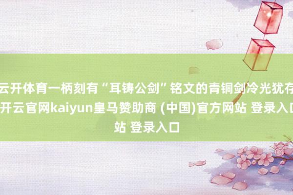 云开体育一柄刻有“耳铸公剑”铭文的青铜剑冷光犹存-开云官网kaiyun皇马赞助商 (中国)官方网站 登录入口