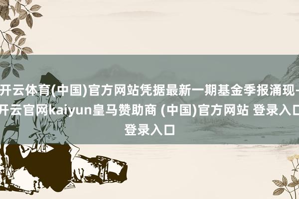 开云体育(中国)官方网站凭据最新一期基金季报涌现-开云官网kaiyun皇马赞助商 (中国)官方网站 登录入口