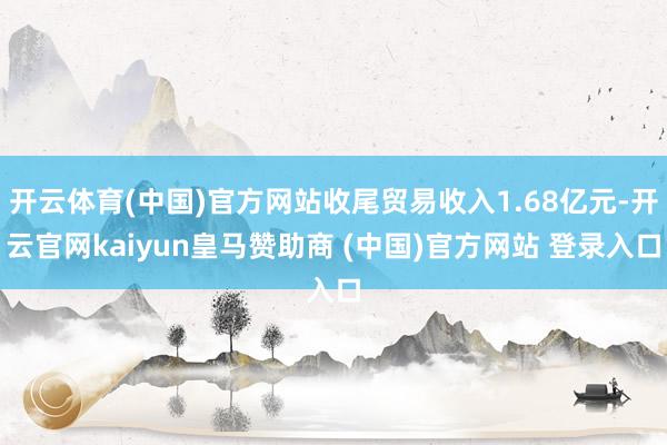 开云体育(中国)官方网站收尾贸易收入1.68亿元-开云官网kaiyun皇马赞助商 (中国)官方网站 登录入口