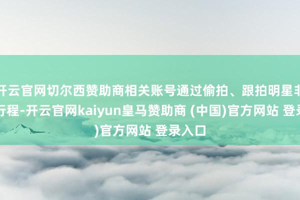 开云官网切尔西赞助商相关账号通过偷拍、跟拍明星非公开行程-开云官网kaiyun皇马赞助商 (中国)官方网站 登录入口