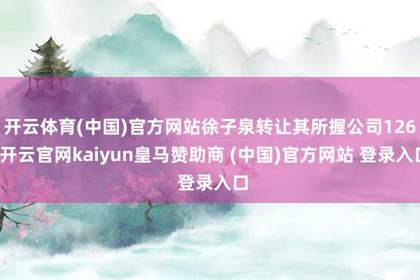 开云体育(中国)官方网站徐子泉转让其所握公司126-开云官网kaiyun皇马赞助商 (中国)官方网站 登录入口