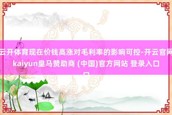 云开体育现在价钱高涨对毛利率的影响可控-开云官网kaiyun皇马赞助商 (中国)官方网站 登录入口