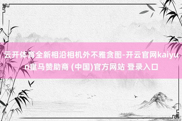 云开体育全新相沿相机外不雅贪图-开云官网kaiyun皇马赞助商 (中国)官方网站 登录入口