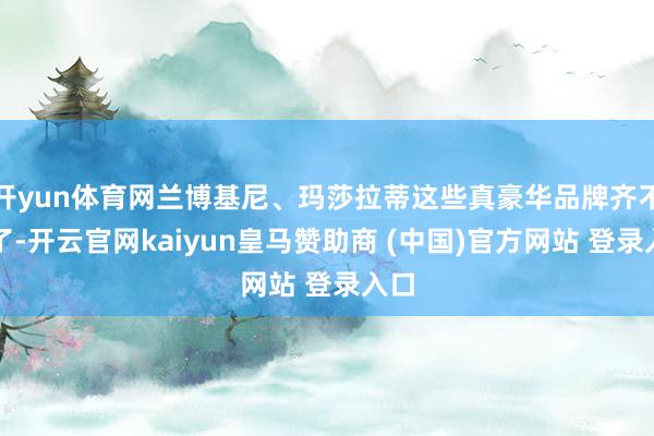 开yun体育网兰博基尼、玛莎拉蒂这些真豪华品牌齐不来了-开云官网kaiyun皇马赞助商 (中国)官方网站 登录入口