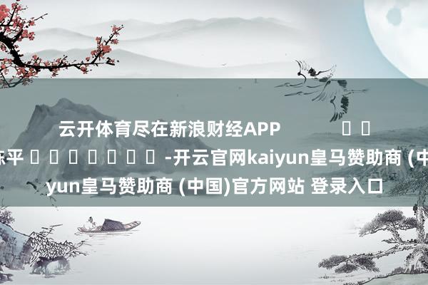 云开体育尽在新浪财经APP            						包袱裁剪：陈平 							-开云官网kaiyun皇马赞助商 (中国)官方网站 登录入口