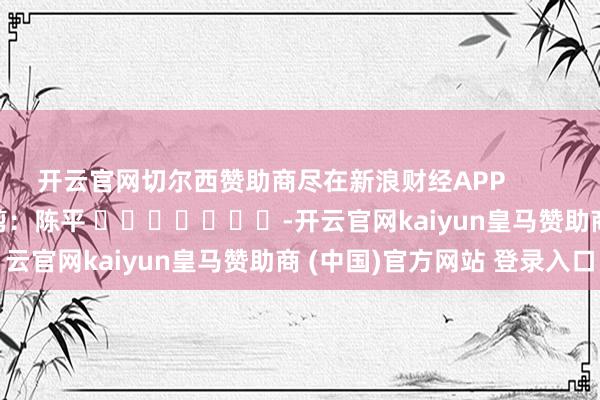 开云官网切尔西赞助商尽在新浪财经APP            						包袱裁剪：陈平 							-开云官网kaiyun皇马赞助商 (中国)官方网站 登录入口